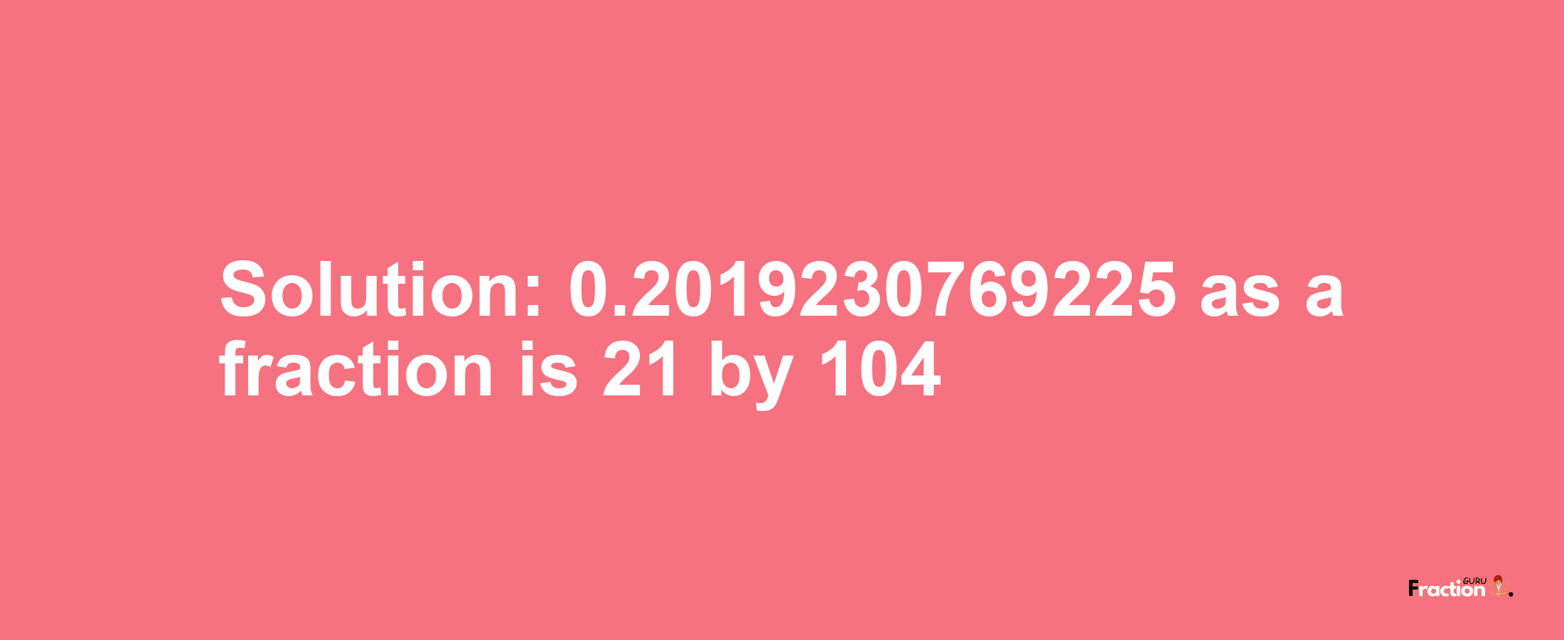 Solution:0.2019230769225 as a fraction is 21/104